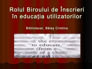Rolul Biroului de ÎnscrieriRolul Biroului de Înscrieri
în educaţia utilizatorilorîn educaţia utilizatorilor
Bibliotecar, Băieş CristinaBibliotecar, Băieş Cristina
 