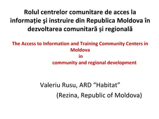 Rolul centrelor comunitare de acces la
informaţie şi instruire din Republica Moldova în
      dezvoltarea comunitară și regională

The Access to Information and Training Community Centers in
                          Moldova
                             in
                  community and regional development



            Valeriu Rusu, ARD “Habitat”
                  (Rezina, Republic of Moldova)
 