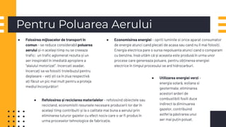 Pentru Poluarea Aerului
● Folosirea mijloacelor de transport în
comun – se reduce considerabil poluarea
aerului și-n același timp nu se creeaza
traﬁc; un traﬁc aglomerat rezulta și un
aer irespirabil în imediată apropiere a
“alaiului motorizat”. Incercati asadar,
încercați sa va folositi troleibuzul pentru
deplasare – veți ști ca în ziua respectivă
ați făcut un pic mai mult pentru a proteja
mediul înconjurător!
● Economisirea energiei – opriti luminile si orice aparat consumator
de energie atunci cand plecati de acasa sau cand nu îl mai folosiți.
Energia electrica pare o sursa nepoluanta atunci cand o comparam
cu benzina, însă uităm că și aceasta este produsă în urma unor
procese care genereaza poluare, pentru obținerea energiei
electrice în timpul procesului se ard hidrocarburi.
● Utilizarea energiei verzi –
energia solară, eoliana si
geotermala; eliminarea
acestori arderi de
combustibili fosili duce
indirect la diminuarea
gazelor, contribuind
astfel la păstrarea unui
aer mai puțin poluat.
● Refolosirea și reciclarea materialelor – refolosind obiectele sau
recicland, economisiti resursele necesare producerii lor dar în
același timp contribuiti și la o calitate mai buna a aerului prin
eliminarea tuturor gazelor cu efect nociv care s-ar ﬁ produs în
urma proceselor tehnologice de fabricație.
 
