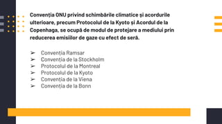 Convenția ONU privind schimbările climatice și acordurile
ulterioare, precum Protocolul de la Kyoto și Acordul de la
Copenhaga, se ocupă de modul de protejare a mediului prin
reducerea emisiilor de gaze cu efect de seră.
➢ Convenția Ramsar
➢ Convenția de la Stockholm
➢ Protocolul de la Montreal
➢ Protocolul de la Kyoto
➢ Convenția de la Viena
➢ Convenția de la Bonn
 