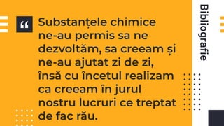 “
Bibliograﬁe
Substanțele chimice
ne-au permis sa ne
dezvoltăm, sa creeam și
ne-au ajutat zi de zi,
însă cu încetul realizam
ca creeam în jurul
nostru lucruri ce treptat
de fac rău.
 