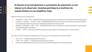 Reacțiile chimice ce le intrebuintam :
1. 2 NaHCO3 → H2O + CO2 + Na2CO3 (reacția de descompunere a prafului de copt/soda alimentară) bucatarie
2. 3 CaCO3 + 2 C6H8O7 → 3 H2O + 3 CO2 + Ca3(C6H5O7)2 (reactive de eliminare a calcarului cu ajutorul acidului
citric) cand pe ﬁerbatorul de apa se depozitează calcar sau chiar și pe tavi.
3. NaHCO3 + CH3COOH → H2O + CO2 + CH3COONa (reactive de neutralizare a sodei alimentare cu acid acetic)
se întrebuințează în bucătărie
4. 2 H2O2 → 2 H2O + O2 (reacția de descompunere a peroxidului de hidrogen) atunci cand ne taiem
Alte reacții chimice ne ajuta la obținerea unor materiale ce le intrebuintam în diferite domenii:
1. 3 H2 + N2 → 2 NH3 (producerea amoniacului)
2. 2 H2O + O2 + 4 NO2 → 4 HNO3 (producerea acidului azotic)
3. CaO+H2O=Ca(OH)2 (obținerea varului stins ce se întrebuințează în mai multe domenii)
În ﬁecare zi noi intrebuintam o sumedenie de substanțe ce nici
măcar nu le observam. Acestea participa la o multimer de
reacții chimice ce ne simpliﬁca viața.
 