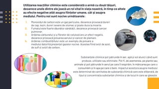 1. Monoxidul de carbon este un gaz periculos, deoarece provoacă dureri
de cap, leșin, dureri severe de stomac și poate duce la moarte.
2. Fumatul este foarte dăunător sănătății, deoarece provoacă cancer
pulmonar.
3. Arderea cărbunelui și a ﬁbrelor de celuloză are un efect negativ,
deoarece provoacă poluarea aerului și cancer de plamani.
4. Arderea.combustibilului.este.un.exemplu.de poluare.a
mediului datorită prezenței gazelor nocive. Acestea ﬁind oxizi de azot,
de sulf și oxizii de carbon.
Substanțele chimice pot pătrunde în aer, apă și sol atunci când sunt
produse, utilizate sau eliminate. Pot ﬁ, de asemenea, pe plante sau
animale și pot pătrunde în aerul pe care îl respirăm, în mâncarea pe care o
consumăm și în apa pe care o bem. Impactul acestora asupra mediului
este determinat de cantitatea de substanță chimică care este eliberată, de
tipul și concentrația substanței chimice și de locul în care se găsește.
Utilizarea reacțiilor chimice este considerată o armă cu două tăișuri,
deoarece unele dintre ele joacă un rol vital în viața noastră, în timp ce altele
au efecte negative atât asupra ﬁințelor umane, cât și asupra
mediului. Pentru noi sunt nocive următoarele:
 