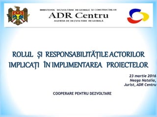 ROLUL ȘI RESPONSABILITĂȚILE ACTORILOR
IMPLICAȚI ÎN IMPLIMENTAREA PROIECTELOR
23 martie 2016
Neaga Natalia,
Jurist, ADR Centru
COOPERARE PENTRU DEZVOLTARE
 