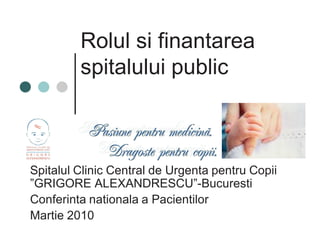 Rolul si finantarea 
spitalului public 
Spitalul Clinic Central de Urgenta pentru Copii 
”GRIGORE ALEXANDRESCU”-Bucuresti 
Conferinta nationala a Pacientilor 
Martie 2010 
 