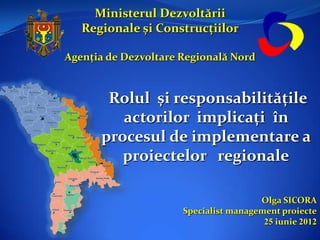 Ministerul Dezvoltării
   Regionale și Construcțiilor

Agenția de Dezvoltare Regională Nord



       Rolul și responsabilitățile
         actorilor implicați în
      procesul de implementare a
         proiectelor regionale

                                       Olga SICORA
                      Specialist management proiecte
                                        25 iunie 2012
 