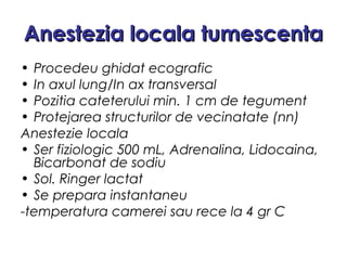 Anestezia locala tumescentaAnestezia locala tumescenta
• Procedeu ghidat ecografic
• In axul lung/In ax transversal
• Pozitia cateterului min. 1 cm de tegument
• Protejarea structurilor de vecinatate (nn)
Anestezie locala
• Ser fiziologic 500 mL, Adrenalina, Lidocaina,
Bicarbonat de sodiu
• Sol. Ringer lactat
• Se prepara instantaneu
-temperatura camerei sau rece la 4 gr C
 