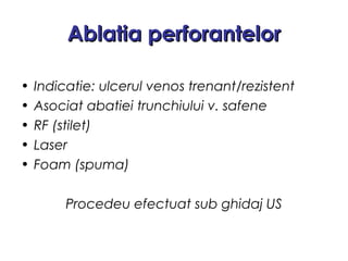 Ablatia perforantelorAblatia perforantelor
• Indicatie: ulcerul venos trenant/rezistent
• Asociat abatiei trunchiului v. safene
• RF (stilet)
• Laser
• Foam (spuma)
Procedeu efectuat sub ghidaj US
 