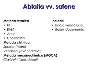 Ablatia vv. safeneAblatia vv. safene
Metoda termica
• RF
• EVLT
• Aburi
• Crioablatia
Metoda chimica
Spuma (foam)
Venaseal (cyanoacrilat)
Metoda mecanochimica (MOCA)
ClariVein (sotradecol)
IndicatiiIndicatii
• Boala venoasa cr.
• Reflux documentat
 