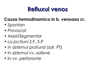 Refluxul venosRefluxul venos
Cauza hemodinamica in b. venoasa cr.
• Spontan
• Provocat
• Axial/Segmentar
• La joctiuni S-F, S-P
• In sistemul profund (sdr. PT)
• In sistemul vv. safene
• In vv. perforante
 