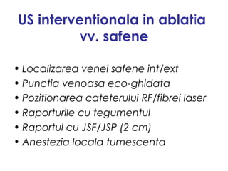 US interventionala in ablatia
vv. safene
• Localizarea venei safene int/ext
• Punctia venoasa eco-ghidata
• Pozitionarea cateterului RF/fibrei laser
• Raporturile cu tegumentul
• Raportul cu JSF/JSP (2 cm)
• Anestezia locala tumescenta
 