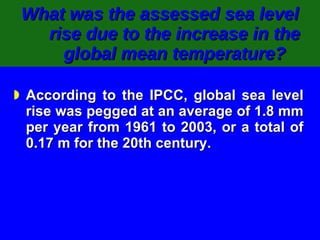 What was the assessed sea level rise due to the increase in the global mean temperature? According to the IPCC, global sea level rise was pegged at an average of 1.8 mm per year from 1961 to 2003, or a total of 0.17 m for the 20th century. 