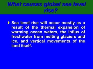 What causes global sea level rise? Sea level rise will occur mostly as a result of the thermal expansion of warming ocean waters, the influx of freshwater from melting glaciers and ice, and vertical movements of the land itself. 