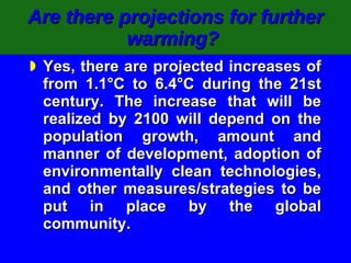 Are there projections for further warming?   Yes, there are projected increases of from 1.1°C to 6.4°C during the 21st century. The increase that will be realized by 2100 will depend on the population growth, amount and manner of development, adoption of environmentally clean technologies, and other measures/strategies to be put in place by the global community. 
