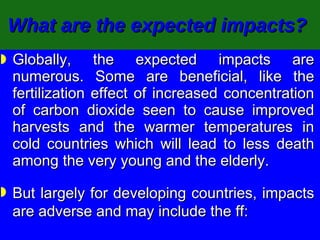 What are the expected impacts?   Globally, the expected impacts are numerous. Some are beneficial, like the fertilization effect of increased concentration of carbon dioxide seen to cause improved harvests and the warmer temperatures in cold countries which will lead to less death among the very young and the elderly. But largely for developing countries, impacts are adverse and may include the ff: 