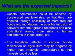 What are the expected impacts?   Coastal communities could be affected by accelerated sea level rise, so that they  are affected through possibility of more frequent floods and inundation, the possible intrusion of saltwater into their ground resources and also, agricultural areas, more risks to human settlements in these areas, etc. The beneficial effects of carbon dioxide fertilization on agriculture may be negated by higher than threshold temperatures so that harvests could be less, 