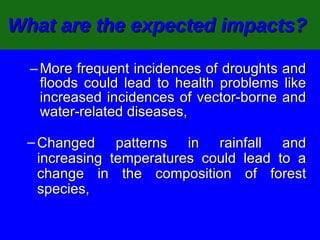 What are the expected impacts?   More frequent incidences of droughts and floods could lead to health problems like increased incidences of vector-borne and water-related diseases, Changed patterns in rainfall and increasing temperatures could lead to a change in the composition of forest species,  