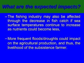 What are the expected impacts?   The fishing industry may also be affected through the decrease in fish catch if sea surface temperatures continue to increase as nutrients could become less, More frequent floods/droughts could impact on the agricultural production, and thus, the livelihood of the subsistence farmer.  