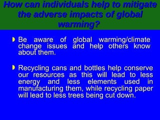How can individuals help to mitigate the adverse impacts of global warming?   Be aware of global warming/climate change issues and help others know about them. Recycling cans and bottles help conserve our resources as this will lead to less energy and less elements used in manufacturing them, while recycling paper will lead to less trees being cut down. 
