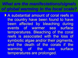 What are the manifestations/signals of global warming in the local scale?   A substantial amount of coral reefs in the country have been found to have been affected by bleaching during events of warmer sea surface temperatures. Bleaching of the coral reefs is associated with the loss of symbiotic algae and/or their pigments, and the death of the corals if the warming of the sea surface temperatures are prolonged.   