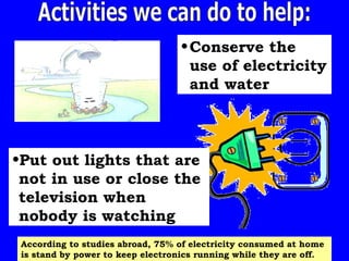 Activities we can do to help: Conserve the use of electricity and water Put out lights that are not in use or close the television when nobody is watching  According to studies abroad, 75% of electricity consumed at home is stand by power to keep electronics running while they are off. 