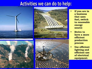 Activities we can do to help: If you are in a business that uses fuel, switch to renewable energy source Strive to have a more efficient production process Use efficient lighting and efficient use of electrical equipment . 