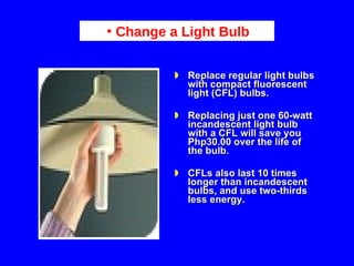Replace regular light bulbs with compact fluorescent light (CFL) bulbs.  Replacing just one 60-watt incandescent light bulb with a CFL will save you Php30.00 over the life of the bulb.  CFLs also last 10 times longer than incandescent bulbs, and use two-thirds less energy.  Change a Light Bulb 