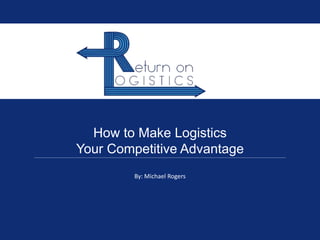 How to Make Logistics
Your Competitive Advantage
By: Michael Rogers
 