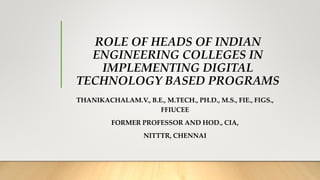 ROLE OF HEADS OF INDIAN
ENGINEERING COLLEGES IN
IMPLEMENTING DIGITAL
TECHNOLOGY BASED PROGRAMS
THANIKACHALAM.V., B.E., M.TECH., PH.D., M.S., FIE., FIGS.,
FFIUCEE
FORMER PROFESSOR AND HOD., CIA,
NITTTR, CHENNAI
 