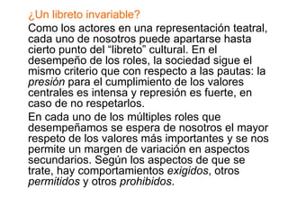 ¿Un libreto invariable? Como los actores en una representación teatral, cada uno de nosotros puede apartarse hasta cierto punto del “libreto” cultural. En el desempeño de los roles, la sociedad sigue el mismo criterio que con respecto a las pautas: la  presión  para el cumplimiento de los valores centrales es intensa y represión es fuerte, en caso de no respetarlos. En cada uno de los múltiples roles que desempeñamos se espera de nosotros el mayor respeto de los valores más importantes y se nos permite un margen de variación en aspectos secundarios. Según los aspectos de que se trate, hay comportamientos  exigidos , otros  permitidos  y otros  prohibidos . 