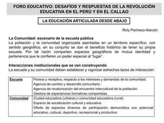 Escuela Porosa y receptiva, respecto a los intereses y demandas de la comunidad.
Agencia de cambio y desarrollo comunitario.
Agencia de revalorización del encuentro intercultural de la población.
Gestora de experiencias formativas compartidas.
Comunidad Ciudad educadora (urbana) o comunidad educadora (rural).
Espacio de socialización cultural y educativa.
Oferta de espacios diversos de participación democrática con potencial
educativo, cultural, deportivo, recreacional y productivo.
FORO EDUCATIVO: DESAFÍOS Y RESPUESTAS DE LA REVOLUCIÓN
EDUCATIVA EN EL PERÚ Y EN EL CALLAO
La Comunidad: escenario de la escuela pública
La población y la comunidad organizada asentadas en un territorio específico, con
sentido geográfico, en su conjunto se dan el beneficio histórico de tener su propia
escuela. Por tal razón comparten espacios geográficos de mutua identidad y
pertenencia que le confieren un poder especial al “lugar”.
Interacciones institucionales que se van construyendo
La escuela y su comunidad deben establecer y vigorizar estrechos lazos de interacción:
LA EDUCACIÓN ARTICULADA DESDE ABAJO
Roly Pacheco Alarcón
 