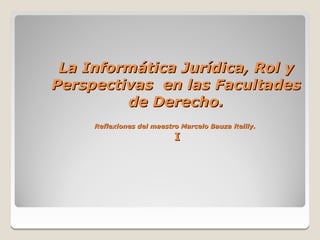 La Informática Jurídica, Rol y
Perspectivas en las Facultades
         de Derecho.
     Reflexiones del maestro Marcelo Bauza Reilly.
                           I
 
