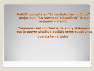 Definitivamente es “La sociedad tecnológica" ,
 mejor aun, “La Sociedad Telemática” la que
             estamos viviendo.

 Tomemos real conciencia de ello y vivámosla
con la mayor plenitud posible como cuestiones
            que atañen a todos.
 