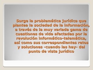Surge la problemática jurídica que
plantea la sociedad de la información,
 a través de la muy variada gama de
  cuestiones de vida afectadas por la
  revolución informático-telemática,
 así como sus correspondientes retos
   y soluciones -cuando las hay- del
         punto de vista jurídico
 