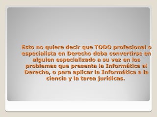 Esto no quiere decir que TODO profesional o
especialista en Derecho deba convertirse en
    alguien especializado a su vez en los
 problemas que presenta la Informática al
 Derecho, o para aplicar la Informática a la
         ciencia y la tarea jurídicas.
 