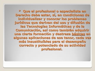 * Que el profesional o especialista en
  Derecho debe estar, sí, en condiciones de
   individualizar y conocer los problemas
 jurídicos que derivan del uso y difusión de
     las Tecnologías Informáticas y de la
  Comunicación, así como también adquirir
una cierta formación y destreza básicas en
algunas aplicaciones de ese tenor, cada vez
    más insustituíbles para el desempeño
    correcto y potenciado de su actividad
                profesional.
 