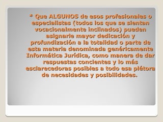 * Que ALGUNOS de esos profesionales o
  especialistas (todos los que se sientan
   vocacionalmente inclinados) pueden
       asignarle mayor dedicación y
  profundización a la totalidad o parte de
 esta materia denominada genéricamente
Informática Jurídica, como manera de dar
      respuestas concientes y lo más
esclarecedoras posibles a todo esa plétora
     de necesidades y posibilidades.
 