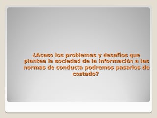 ¿Acaso los problemas y desafíos que
plantea la sociedad de la información a las
normas de conducta podremos pasarlos de
                 costado?
 
