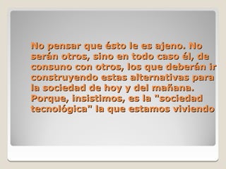 No pensar que ésto le es ajeno. No
serán otros, sino en todo caso él, de
consuno con otros, los que deberán ir
construyendo estas alternativas para
la sociedad de hoy y del mañana.
Porque, insistimos, es la "sociedad
tecnológica" la que estamos viviendo
 