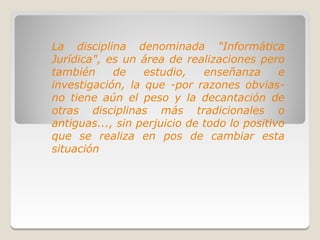 La disciplina denominada "Informática
Jurídica", es un área de realizaciones pero
también     de    estudio,    enseñanza      e
investigación, la que -por razones obvias-
no tiene aún el peso y la decantación de
otras disciplinas más tradicionales o
antiguas..., sin perjuicio de todo lo positivo
que se realiza en pos de cambiar esta
situación
 