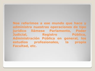 Nos referimos a ese mundo que hace y
administra nuestras operaciones de tipo
jurídico llámese Parlamento, Poder
Judicial,       Registro       Público,
Administración Pública en general, los
estudios    profesionales,  la   propia
Facultad, etc.
 