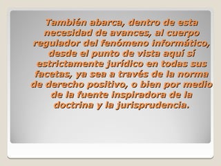 También abarca, dentro de esta
   necesidad de avances, al cuerpo
regulador del fenómeno informático,
     desde el punto de vista aquí sí
  estrictamente jurídico en todas sus
 facetas, ya sea a través de la norma
de derecho positivo, o bien por medio
     de la fuente inspiradora de la
      doctrina y la jurisprudencia.
 