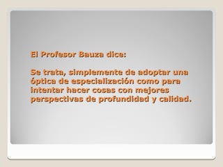 El Profesor Bauza dice:

Se trata, simplemente de adoptar una
óptica de especialización como para
intentar hacer cosas con mejores
perspectivas de profundidad y calidad.
 