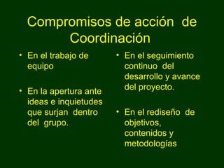 Compromisos de acción  de Coordinación  En el trabajo de equipo En la apertura ante ideas e inquietudes que surjan  dentro del  grupo. En el seguimiento continuo  del  desarrollo y avance del proyecto. En el rediseño  de objetivos, contenidos y metodologías 