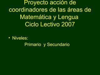 Proyecto acción de coordinadores de las áreas de Matemática y Lengua  Ciclo Lectivo 2007 Niveles: Primario  y Secundario 