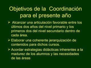Objetivos de la  Coordinación para el presente año Alcanzar una articulación favorable entre los últimos dos años del nivel primario y los primeros dos del nivel secundario dentro de cada área. Elaborar una coherente jerarquización de contenidos para dichos cursos. Acordar estrategias didácticas inherentes a la madurez de los alumnos y las necesidades de las áreas 