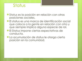 Status
 Status  es la posición en relación con otras
  posiciones sociales.
 El status es una marca de identificación social
  que coloca a la gente en relación con otra y
  que siempre implica alguna especie de rol.
 El Status impone ciertas expectativas de
  conducta.
 La acumulación de status le otorga cierta
  posición en la comunidad.
 
