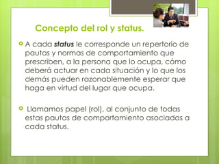 Concepto del rol y status.
A    cada status le corresponde un repertorio de
    pautas y normas de comportamiento que
    prescriben, a la persona que lo ocupa, cómo
    deberá actuar en cada situación y lo que los
    demás pueden razonablemente esperar que
    haga en virtud del lugar que ocupa.

   Llamamos papel (rol), al conjunto de todas
    estas pautas de comportamiento asociadas a
    cada status.
 
