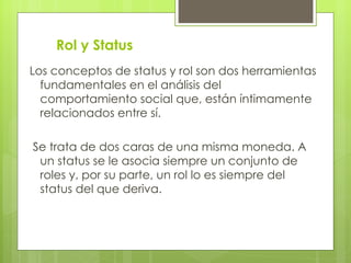 Rol y Status
Los conceptos de status y rol son dos herramientas
  fundamentales en el análisis del
  comportamiento social que, están íntimamente
  relacionados entre sí.

Se trata de dos caras de una misma moneda. A
 un status se le asocia siempre un conjunto de
 roles y, por su parte, un rol lo es siempre del
 status del que deriva.
 