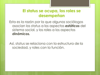El status se ocupa, los roles se
                  desempeñan
Esta es la razón por la que algunos sociólogos
  asocian los status a los aspectos estáticos del
  sistema social, y los roles a los aspectos
  dinámicos.

Así, status se relaciona con la estructura de la
 sociedad, y roles con la función.
 
